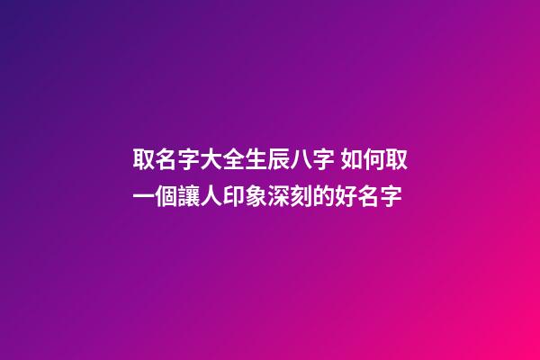 取名字大全生辰八字 如何取一個讓人印象深刻的好名字